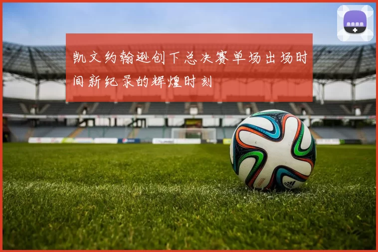 凯文约翰逊创下总决赛单场出场时间新纪录的辉煌时刻
