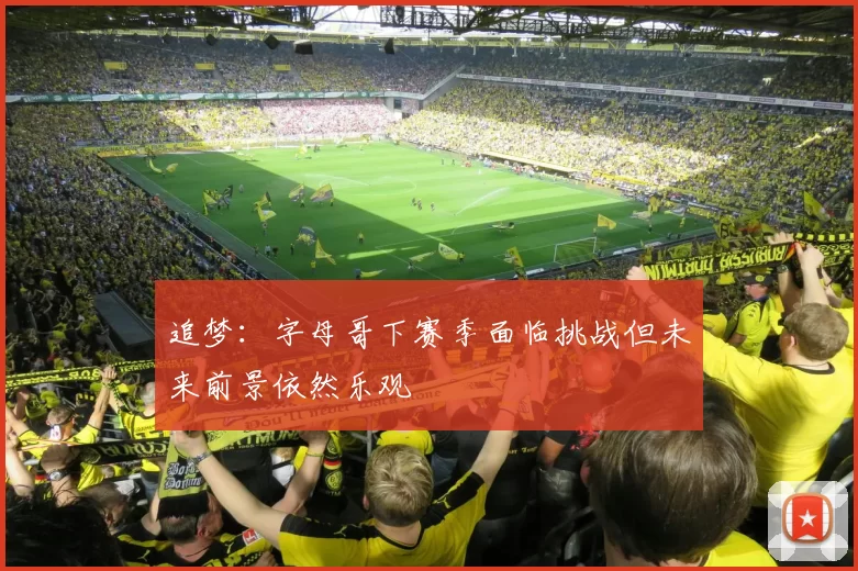 追梦：字母哥下赛季面临挑战但未来前景依然乐观