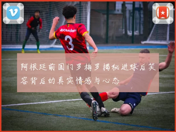 阿根廷前国门罗梅罗揭秘进球后笑容背后的真实情感与心态