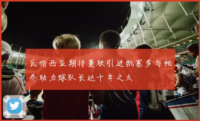 瓦伦西亚期待曼联引进凯塞多与帕乔助力球队长达十年之久